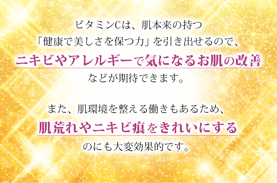 ビタミンCでニキビやアレルギーで気になるお肌の改善、肌荒れやニキビ痕をきれいにするなどが期待できます。