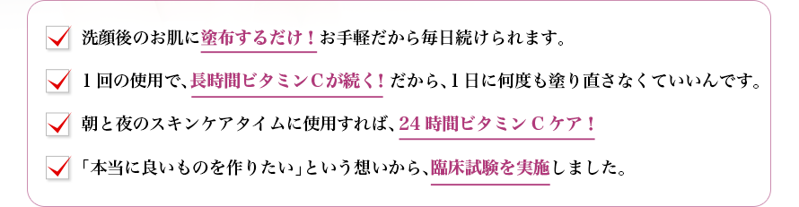 洗顔後のお肌に塗布するだけ！お手軽だから毎日続けられます。1回の使用で、長時間ビタミンＣが続く！だから、１日に何度も塗り直さなくていいんです。