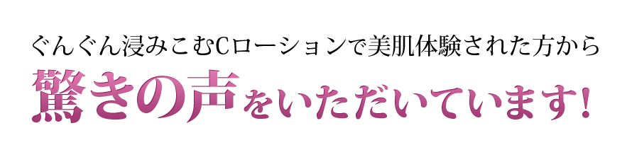 ぐんぐん浸みこむCローションで美肌体験された方から驚きの声をいただいています！